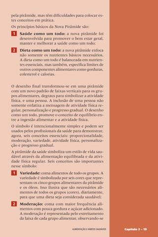 Capítulo 2 – 19
Alimentação e hábitos saudáveis
pela pirâmide, mas têm dificuldades para colocar es-
tes conceitos em prática.
Os princípios básicos da Nova Pirâmide são:
1 Saúde como um todo: a nova pirâmide foi
desenvolvida para promover o bem estar geral,
manter e melhorar a saúde como um todo;
2 Dieta como um todo: a nova pirâmide enfoca
não somente os nutrientes básicos necessários.
A dieta como um todo é balanceada em nutrien-
tes essenciais, mas também, especifica limites de
outros componentes alimentares como gorduras,
colesterol e calorias.
O desenho final transformou-se em uma pirâmide
com um novo padrão de faixas verticais para os gru-
pos alimentares, degraus para simbolizar a atividade
física, e uma pessoa. A inclusão de uma pessoa não
somente enfatiza a mensagem de atividade física re-
gular, personalização e progresso gradual. O desenho
como um todo, promove o conceito de equilíbrio en-
tre a ingestão alimentar e a atividade física.
O símbolo é intencionalmente simples e podem ser
usados pelos profissionais da saúde para demonstrar,
agora, seis conceitos essenciais: proporcionalidade,
moderação, variedade, atividade física, personaliza-
ção e progresso gradual.
A pirâmide da saúde simboliza um estilo de vida sau-
dável através da alimentação equilibrada e da ativi-
dade física regular. Seis conceitos são importantes
nesse símbolo:
1 Variedade: coma alimentos de todo os grupos. A
variedade é simbolizada por seis cores que repre-
sentam os cinco grupos alimentares da pirâmide
e os óleos. Isso ilustra que são necessários ali-
mentos de todos os grupos (cores), diariamente,
para que uma dieta seja considerada saudável;
2 Moderação: coma com maior frequência ali-
mentos com pouca gordura e açúcar adicionado.
A moderação é representada pelo estreitamento
da faixa de cada grupo alimentar, observando-se
 