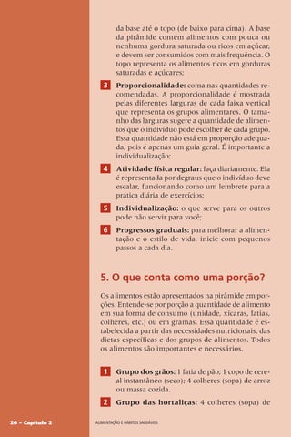 20 – Capítulo 2 Alimentação e hábitos saudáveis
da base até o topo (de baixo para cima). A base
da pirâmide contém alimentos com pouca ou
nenhuma gordura saturada ou ricos em açúcar,
e devem ser consumidos com mais frequência. O
topo representa os alimentos ricos em gorduras
saturadas e açúcares;
3 Proporcionalidade: coma nas quantidades re-
comendadas. A proporcionalidade é mostrada
pelas diferentes larguras de cada faixa vertical
que representa os grupos alimentares. O tama-
nho das larguras sugere a quantidade de alimen-
tos que o indivíduo pode escolher de cada grupo.
Essa quantidade não está em proporção adequa-
da, pois é apenas um guia geral. É importante a
individualização;
4 Atividade física regular: faça diariamente. Ela
é representada por degraus que o indivíduo deve
escalar, funcionando como um lembrete para a
prática diária de exercícios;
5 Individualização: o que serve para os outros
pode não servir para você;
6 Progressos graduais: para melhorar a alimen-
tação e o estilo de vida, inicie com pequenos
passos a cada dia.
5. O que conta como uma porção?
Os alimentos estão apresentados na pirâmide em por-
ções. Entende-se por porção a quantidade de alimento
em sua forma de consumo (unidade, xícaras, fatias,
colheres, etc.) ou em gramas. Essa quantidade é es-
tabelecida a partir das necessidades nutricionais, das
dietas específicas e dos grupos de alimentos. Todos
os alimentos são importantes e necessários.
1 Grupo dos grãos: 1 fatia de pão; 1 copo de cere-
al instantâneo (seco); 4 colheres (sopa) de arroz
ou massa cozida.
2 Grupo das hortaliças: 4 colheres (sopa) de
 