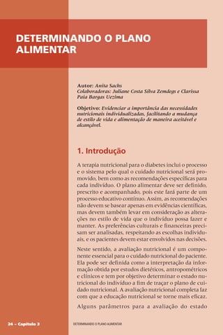 24 – Capítulo 3 DETERMINANDO O PLANO ALIMENTAR
Autor: Anita Sachs
Colaboradoras: Juliane Costa Silva Zemdegs e Clarissa
Paia Bargas Uezima
Objetivo: Evidenciar a importância das necessidades
nutricionais individualizadas, facilitando a mudança
de estilo de vida e alimentação de maneira aceitável e
alcançável.
1. Introdução
A terapia nutricional para o diabetes inclui o processo
e o sistema pelo qual o cuidado nutricional será pro-
movido, bem como as recomendações específicas para
cada indivíduo. O plano alimentar deve ser definido,
prescrito e acompanhado, pois este fará parte de um
processo educativo contínuo. Assim, as recomendações
não devem se basear apenas em evidências científicas,
mas devem também levar em consideração as altera-
ções no estilo de vida que o indivíduo possa fazer e
manter. As preferências culturais e financeiras preci-
sam ser analisadas, respeitando as escolhas individu-
ais, e os pacientes devem estar envolvidos nas decisões.
Neste sentido, a avaliação nutricional é um compo-
nente essencial para o cuidado nutricional do paciente.
Ela pode ser definida como a interpretação da infor-
mação obtida por estudos dietéticos, antropométricos
e clínicos e tem por objetivo determinar o estado nu-
tricional do indivíduo a fim de traçar o plano de cui-
dado nutricional. A avaliação nutricional completa faz
com que a educação nutricional se torne mais eficaz.
Alguns parâmetros para a avaliação do estado
DETERMINANDO O PLANO
ALIMENTAR
 
