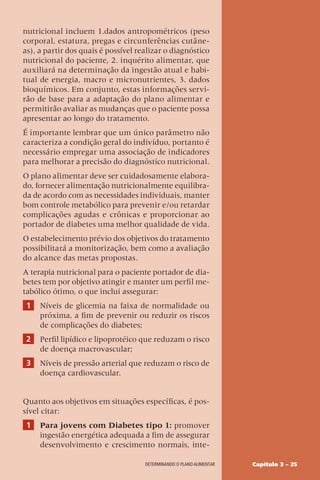 Capítulo 3 – 25
DETERMINANDO O PLANO ALIMENTAR
nutricional incluem 1.dados antropométricos (peso
corporal, estatura, pregas e circunferências cutâne-
as), a partir dos quais é possível realizar o diagnóstico
nutricional do paciente, 2. inquérito alimentar, que
auxiliará na determinação da ingestão atual e habi-
tual de energia, macro e micronutrientes, 3. dados
bioquímicos. Em conjunto, estas informações servi-
rão de base para a adaptação do plano alimentar e
permitirão avaliar as mudanças que o paciente possa
apresentar ao longo do tratamento.
É importante lembrar que um único parâmetro não
caracteriza a condição geral do indivíduo, portanto é
necessário empregar uma associação de indicadores
para melhorar a precisão do diagnóstico nutricional.
O plano alimentar deve ser cuidadosamente elabora-
do, fornecer alimentação nutricionalmente equilibra-
da de acordo com as necessidades individuais, manter
bom controle metabólico para prevenir e/ou retardar
complicações agudas e crônicas e proporcionar ao
portador de diabetes uma melhor qualidade de vida.
O estabelecimento prévio dos objetivos do tratamento
possibilitará a monitorização, bem como a avaliação
do alcance das metas propostas.
A terapia nutricional para o paciente portador de dia-
betes tem por objetivo atingir e manter um perfil me-
tabólico ótimo, o que inclui assegurar:
1 Níveis de glicemia na faixa de normalidade ou
próxima, a fim de prevenir ou reduzir os riscos
de complicações do diabetes;
2 Perfil lipídico e lipoprotéico que reduzam o risco
de doença macrovascular;
3 Níveis de pressão arterial que reduzam o risco de
doença cardiovascular.
Quanto aos objetivos em situações específicas, é pos-
sível citar:
1 Para jovens com Diabetes tipo 1: promover
ingestão energética adequada a fim de assegurar
desenvolvimento e crescimento normais, inte-
 