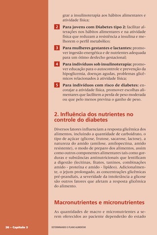 26 – Capítulo 3 DETERMINANDO O PLANO ALIMENTAR
grar a insulinoterapia aos hábitos alimentares e
atividade física;
2 Para jovens com Diabetes tipo 2: facilitar al-
terações nos hábitos alimentares e na atividade
física que reduzam a resistência a insulina e me-
lhorem o perfil metabólico;
3 Para mulheres gestantes e lactantes: promo-
ver ingestão energética e de nutrientes adequada
para um ótimo desfecho gestacional;
4 Para indivíduos sob insulinoterapia: promo-
ver educação para o autocontrole e prevenção da
hipoglicemia, doenças agudas, problemas glicê-
micos relacionados à atividade física;
5 Para indivíduos com risco de diabetes: en-
corajar a atividade física, promover escolhas ali-
mentares que facilitem a perda de peso moderada
ou que pelo menos previna o ganho de peso.
2. Influência dos nutrientes no
controle do diabetes
Diversos fatores influenciam a resposta glicêmica dos
alimentos, incluindo a quantidade de carboidrato, o
tipo de açúcar (glicose, frutose, sacarose, lactose), a
natureza do amido (amilose, amilopectina, amido
resistente), o modo de preparo dos alimentos, assim
como outros componentes alimentares tais como gor-
duras e substâncias antinutricionais que lentificam
a digestão (lecitinas, fitatos, taninos, combinações
amido - proteína e amido - lipídeo). Adicionalmen-
te, o jejum prolongado, as concentrações glicêmicas
pré-prandiais, a severidade da intolerância a glicose
são outros fatores que afetam a resposta glicêmica
do alimento.
Macronutrientes e micronutrientes
As quantidades de macro e micronutrientes a se-
rem oferecidos ao paciente dependerão do estado
 