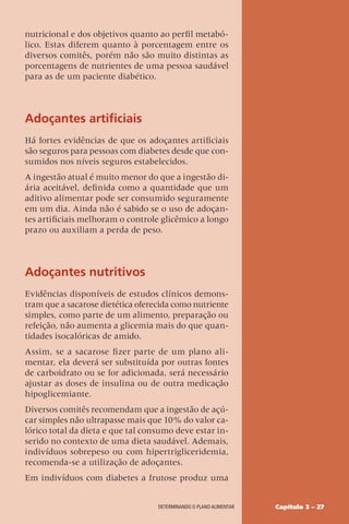 Capítulo 3 – 27
DETERMINANDO O PLANO ALIMENTAR
nutricional e dos objetivos quanto ao perfil metabó-
lico. Estas diferem quanto à porcentagem entre os
diversos comitês, porém não são muito distintas as
porcentagens de nutrientes de uma pessoa saudável
para as de um paciente diabético.
Adoçantes artificiais
Há fortes evidências de que os adoçantes artificiais
são seguros para pessoas com diabetes desde que con-
sumidos nos níveis seguros estabelecidos.
A ingestão atual é muito menor do que a ingestão di-
ária aceitável, definida como a quantidade que um
aditivo alimentar pode ser consumido seguramente
em um dia. Ainda não é sabido se o uso de adoçan-
tes artificiais melhoram o controle glicêmico a longo
prazo ou auxiliam a perda de peso.
Adoçantes nutritivos
Evidências disponíveis de estudos clínicos demons-
tram que a sacarose dietética oferecida como nutriente
simples, como parte de um alimento, preparação ou
refeição, não aumenta a glicemia mais do que quan-
tidades isocalóricas de amido.
Assim, se a sacarose fizer parte de um plano ali-
mentar, ela deverá ser substituída por outras fontes
de carboidrato ou se for adicionada, será necessário
ajustar as doses de insulina ou de outra medicação
hipoglicemiante.
Diversos comitês recomendam que a ingestão de açú-
car simples não ultrapasse mais que 10% do valor ca-
lórico total da dieta e que tal consumo deve estar in-
serido no contexto de uma dieta saudável. Ademais,
indivíduos sobrepeso ou com hipertrigliceridemia,
recomenda-se a utilização de adoçantes.
Em indivíduos com diabetes a frutose produz uma
 