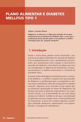 30 – Capítulo 4 Plano alimentar e diabetes mellitus tipo 1
Plano alimentar e diabetes
mellitus tipo 1
Autor: Luciana Bruno
Objetivo: Evidenciar os diferentes métodos de terapia
nutricional aos portadores de Diabetes tipo 1, para que o
profissional possa decidir junto a seu paciente a melhor
estratégia para ele, naquele momento.
1. Introdução
Desde o início deste projeto temos mostrado a im-
portância do plano alimentar no controle do diabetes
e do acompanhamento com o profissional nutricio-
nista, que, juntamente com a equipe (e esta inclui o
portador de diabetes), desenhará um plano que leve
em consideração os objetivos de tratamento, o esque-
ma insulínico, os hábitos alimentares e o horário de
atividade física.
Existem várias abordagens nutricionais para o contro-
le do diabetes, e a melhor é aquela com que portador
de diabetes e o profissional que o acompanha se sin-
tam mais confortáveis, além de conseguirem o melhor
controle. Algumas vezes, percebe-se que aquele pla-
no alimentar desenhado no início do diagnóstico da
doença não mais se ajusta às expectativas e aos trata-
mentos atuais, e aí a necessidade de um novo plano
mostra-se evidente. Lembre-se de que a monitoração
da glicemia em casa sempre será o nosso grande guia
de tratamento. E para isso existem algumas estraté-
gias: pirâmide alimentar, substituições e/ou equiva-
lências e contagem de carboidratos.
 