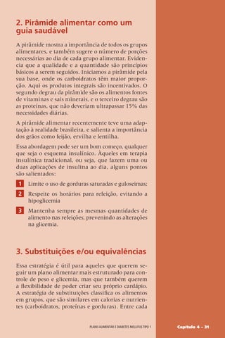 Capítulo 4 – 31
Plano alimentar e diabetes mellitus tipo 1
2. Pirâmide alimentar como um
guia saudável
A pirâmide mostra a importância de todos os grupos
alimentares, e também sugere o número de porções
necessárias ao dia de cada grupo alimentar. Eviden-
cia que a qualidade e a quantidade são princípios
básicos a serem seguidos. Iniciamos a pirâmide pela
sua base, onde os carboidratos têm maior propor-
ção. Aqui os produtos integrais são incentivados. O
segundo degrau da pirâmide são os alimentos fontes
de vitaminas e sais minerais, e o terceiro degrau são
as proteínas, que não deveriam ultrapassar 15% das
necessidades diárias.
A pirâmide alimentar recentemente teve uma adap-
tação à realidade brasileira, e salienta a importância
dos grãos como feijão, ervilha e lentilha.
Essa abordagem pode ser um bom começo, qualquer
que seja o esquema insulínico. Àqueles em terapia
insulínica tradicional, ou seja, que fazem uma ou
duas aplicações de insulina ao dia, alguns pontos
são salientados:
1 Limite o uso de gorduras saturadas e guloseimas;
2 Respeite os horários para refeição, evitando a
hipoglicemia
3 Mantenha sempre as mesmas quantidades de
alimento nas refeições, prevenindo as alterações
na glicemia.
3. Substituições e/ou equivalências
Essa estratégia é útil para aqueles que querem se-
guir um plano alimentar mais estruturado para con-
trole de peso e glicemia, mas que também querem
a flexibilidade de poder criar seu próprio cardápio.
A estratégia de substituições classifica os alimentos
em grupos, que são similares em calorias e nutrien-
tes (carboidratos, proteínas e gorduras). Entre cada
 