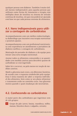 Capítulo 4 – 33
Plano alimentar e diabetes mellitus tipo 1
qualquer pessoa com diabetes. Também é muito útil,
até mesmo indispensável, para aquelas pessoas que
utilizam como forma de tratamento a terapia com
múltiplas doses de insulina ou sistema de infusão
contínua de insulina, em que esta poderá ser ajustada
com base no que cada pessoa consome de alimentos.
4.1. Itens indispensáveis para utili-
zar a contagem de carboidratos
Acompanhamento com um médico endocrinologis-
ta diabetólogo que incentive essa terapia nutricional
e possíveis ajustes.
Acompanhamento com um profissional nutricionis-
ta com experiência no atendimento a portadores de
diabetes mellitus e contagem de carboidratos.
Motivação do portador de diabetes e da equipe para
iniciar uma nova terapia nutricional.
Anotar todos os alimentos consumidos e as quanti-
dades (em medida caseira) para descobrir quanto de
carboidrato se está ingerindo.
Saber ler e escrever, ou pelo menos ter noção de me-
didas caseiras.
Medir a glicemia mais vezes, em diferentes horários,
de acordo com o esquema estabelecido pela equipe.
Essa é única maneira de saber a resposta individu-
al dos alimentos, bem como se seu plano alimentar
e tratamento estão no caminho certo. Sua glicemia
mostra quando e quais mudanças são necessárias.
4.2. Conhecendo os carboidratos
A maior parte dos carboidratos que ingerimos vem
de três grupos:
1 Grupo do pão (arroz, batata, mandioca, milho,
massas, biscoitos doces e salgados, cereais);
 