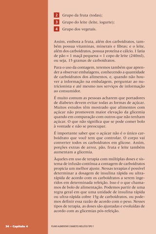 34 – Capítulo 4 Plano alimentar e diabetes mellitus tipo 1
2 Grupo da fruta (todas);
3 Grupo do leite (leite, iogurte);
4 Grupo dos vegetais.
Assim, embora a fruta, além dos carboidratos, tam-
bém possua vitaminas, minerais e fibras; e o leite,
além dos carboidratos, possua proteína e cálcio, 1 fatia
de pão = 1 maçã pequena = 1 copo de leite (240ml),
ou seja, 15 gramas de carboidratos.
Para o uso da contagem, teremos também que apren-
der a observar embalagens, conhecendo a quantidade
de carboidratos dos alimentos, e, quando não hou-
ver a informação na embalagem, perguntar ao nu-
tricionista e até mesmo nos serviços de informação
ao consumidor.
É muito comum as pessoas acharem que portadores
de diabetes devem evitar todas as formas de açúcar.
Muitos estudos têm mostrado que alimentos com
açúcar não promovem maior elevação da glicemia
quando em comparação com outros que não tenham
açúcar. O que não significa que se pode comer bolo
à vontade e não se preocupar.
É importante saber que o açúcar não é o único car-
boidrato que você tem que controlar. O corpo vai
converter todos os carboidratos em glicose. Assim,
porções extras de arroz, pão, fruta e leite também
aumentam a glicemia.
Àqueles em uso de terapia com múltiplas doses e sis-
tema de infusão contínua a contagem de carboidratos
propicia um melhor ajuste. Nessas terapias é possível
determinar a dosagem de insulina rápida ou ultra-
rápida de acordo com os carboidratos a serem inge-
ridos em determinada refeição. Isso é o que chama-
mos de bolo de alimentação. Podemos partir de uma
regra geral em que uma unidade de insulina rápida
ou ultra-rápida cobre 15g de carboidratos, ou pode-
mos definir essa razão de acordo com o peso. Nesses
tipos de terapia, as doses são ajustadas e evoluídas de
acordo com as glicemias pós-refeição.
 