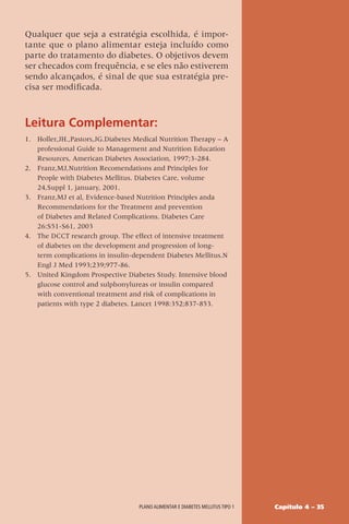Capítulo 4 – 35
Plano alimentar e diabetes mellitus tipo 1
Qualquer que seja a estratégia escolhida, é impor-
tante que o plano alimentar esteja incluído como
parte do tratamento do diabetes. O objetivos devem
ser checados com frequência, e se eles não estiverem
sendo alcançados, é sinal de que sua estratégia pre-
cisa ser modificada.
Leitura Complementar:
1. Holler,JH.,Pastors,JG.Diabetes Medical Nutrition Therapy – A
professional Guide to Management and Nutrition Education
Resources, American Diabetes Association, 1997;3-284.
2. Franz,MJ,Nutrition Recomendations and Principles for
People with Diabetes Mellitus. Diabetes Care, volume
24,Suppl 1, january, 2001.
3. Franz,MJ et al, Evidence-based Nutrition Principles anda
Recommendations for the Treatment and prevention
of Diabetes and Related Complications. Diabetes Care
26:S51-S61, 2003
4. The DCCT research group. The effect of intensive treatment
of diabetes on the development and progression of long-
term complications in insulin-dependent Diabetes Mellitus.N
Engl J Med 1993;239;977-86.
5. United Kingdom Prospective Diabetes Study. Intensive blood
glucose control and sulphonylureas or insulin compared
with conventional treatment and risk of complications in
patients with type 2 diabetes. Lancet 1998:352;837-853.
 