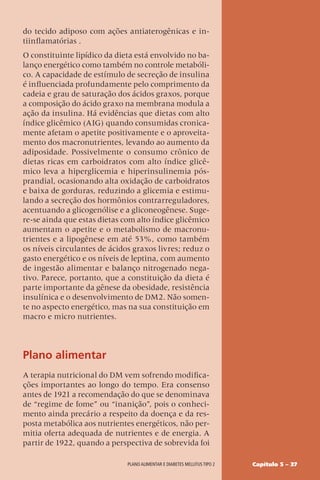 Capítulo 5 – 37
Plano alimentar e diabetes mellitus tipo 2
do tecido adiposo com ações antiaterogênicas e in-
tiinflamatórias .
O constituinte lipídico da dieta está envolvido no ba-
lanço energético como também no controle metabóli-
co. A capacidade de estímulo de secreção de insulina
é influenciada profundamente pelo comprimento da
cadeia e grau de saturação dos ácidos graxos, porque
a composição do ácido graxo na membrana modula a
ação da insulina. Há evidências que dietas com alto
índice glicêmico (AIG) quando consumidas cronica-
mente afetam o apetite positivamente e o aproveita-
mento dos macronutrientes, levando ao aumento da
adiposidade. Possivelmente o consumo crônico de
dietas ricas em carboidratos com alto índice glicê-
mico leva a hiperglicemia e hiperinsulinemia pós-
prandial, ocasionando alta oxidação de carboidratos
e baixa de gorduras, reduzindo a glicemia e estimu-
lando a secreção dos hormônios contrarreguladores,
acentuando a glicogenólise e a gliconeogênese. Suge-
re-se ainda que estas dietas com alto índice glicêmico
aumentam o apetite e o metabolismo de macronu-
trientes e a lipogênese em até 53%, como também
os níveis circulantes de ácidos graxos livres; reduz o
gasto energético e os níveis de leptina, com aumento
de ingestão alimentar e balanço nitrogenado nega-
tivo. Parece, portanto, que a constituição da dieta é
parte importante da gênese da obesidade, resistência
insulínica e o desenvolvimento de DM2. Não somen-
te no aspecto energético, mas na sua constituição em
macro e micro nutrientes.
Plano alimentar
A terapia nutricional do DM vem sofrendo modifica-
ções importantes ao longo do tempo. Era consenso
antes de 1921 a recomendação do que se denominava
de “regime de fome” ou “inanição”, pois o conheci-
mento ainda precário a respeito da doença e da res-
posta metabólica aos nutrientes energéticos, não per-
mitia oferta adequada de nutrientes e de energia. A
partir de 1922, quando a perspectiva de sobrevida foi
 