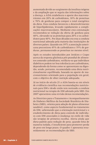 38 – Capítulo 5 Plano alimentar e diabetes mellitus tipo 2
aumentada devido ao surgimento da insulina exógena
e da ampliação que se seguiu das informações sobre
a doença, a ADA estabeleceu o aporte dos macronu-
trientes em 20% de carboidratos, 10% de proteínas
e 70% de gorduras para compor o total energético
da dieta. Esta conduta favorecia o desenvolvimento
de hiperlipidemias, levando rapidamente a compli-
cações macrovasculares. Mediante esta constatação
recomendou-se redução da oferta de gordura para
40%, elevando-se as proteínas para 20% e os carboi-
dratos para 40%. Por duas décadas era essa a conduta
nutricional adotada pela maioria das instituições de
diversos países. Quando em 1971 a associação ameri-
cana preconizou 45% de carboidratos e 35% de gor-
duras, permanecendo as proteínas no mesmo nível.
Após os estudos introduzidos por Jenkins e Crapo
acerca da resposta glicêmica pós-prandial de alimen-
tos contendo carboidratos, verificou-se que indivíduos
diabéticos podem ter boa tolerância aos carboidratos,
dependendo da forma como se apresentam na diges-
tão, sendo, portanto, recomendada uma dieta nutri-
cionalmente equilibrada, baseada no aporte de ma-
cronutrientes orientado para a população em geral,
com o objetivo de obter nutrição adequada.
Já no início do século 21 a ADA baseia-se em níveis
de evidência científica nas recomendações nutricio-
nais para DM e desde então tem norteado a conduta
nutricional na terapia do DM adotada pela SBD. Em
2007 apresentou uma revisão destas recomendações.
As Diretrizes para o Tratamento e Acompanhamento
do Diabetes Mellitus da Sociedade Brasileira de Dia-
betes (SBD), orienta para adoção de plano alimentar
saudável, como aspecto fundamental no tratamento
do DM, salientando que a orientação nutricional e o
estabelecimento de dieta para controle de indivídu-
os com DM associados à mudança no estilo de vida
são terapias de primeira escolha. Alerta ainda que
dieta-padrão para redução de peso, quando feita de
maneira isolada, é insuficiente para promover perda
de peso em longo prazo. O quadro 1 apresenta resu-
midamente as recomendações da SBD.
 