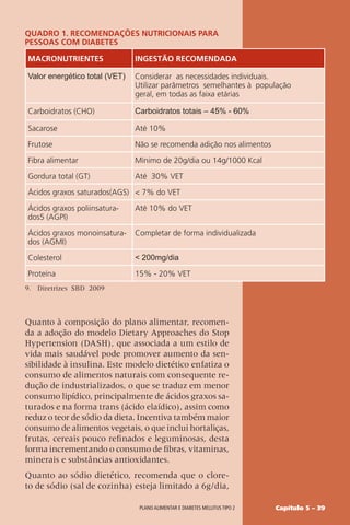 Capítulo 5 – 39
Plano alimentar e diabetes mellitus tipo 2
Quadro 1. Recomendações Nutricionais para
pessoas com diabetes
Macronutrientes Ingestão recomendada
Valor energético total (VET) Considerar as necessidades individuais.
Utilizar parâmetros semelhantes à população
geral, em todas as faixa etárias
Carboidratos (CHO) Carboidratos totais – 45% - 60%
Sacarose Até 10%
Frutose Não se recomenda adição nos alimentos
Fibra alimentar Mínimo de 20g/dia ou 14g/1000 Kcal
Gordura total (GT) Até 30% VET
Ácidos graxos saturados(AGS)  7% do VET
Ácidos graxos poliinsatura-
dos5 (AGPI)
Até 10% do VET
Ácidos graxos monoinsatura-
dos (AGMI)
Completar de forma individualizada
Colesterol  200mg/dia
Proteína 15% - 20% VET
9. Diretrizes SBD 2009
Quanto à composição do plano alimentar, recomen-
da a adoção do modelo Dietary Approaches do Stop
Hypertension (DASH), que associada a um estilo de
vida mais saudável pode promover aumento da sen-
sibilidade à insulina. Este modelo dietético enfatiza o
consumo de alimentos naturais com consequente re-
dução de industrializados, o que se traduz em menor
consumo lipídico, principalmente de ácidos graxos sa-
turados e na forma trans (ácido elaídico), assim como
reduz o teor de sódio da dieta. Incentiva também maior
consumo de alimentos vegetais, o que inclui hortaliças,
frutas, cereais pouco refinados e leguminosas, desta
forma incrementando o consumo de fibras, vitaminas,
minerais e substâncias antioxidantes.
Quanto ao sódio dietético, recomenda que o clore-
to de sódio (sal de cozinha) esteja limitado a 6g/dia,
 
