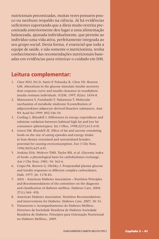 Capítulo 5 – 41
Plano alimentar e diabetes mellitus tipo 2
nutricionais preconizadas, muitas vezes possuem pou-
co ou nenhum respaldo na ciência. Já há evidências
suficientes suportando que a dieta muito restrita pre-
conizada anteriormente deu lugar a uma alimentação
balanceada, ajustada individualmente, que permite ao
indivíduo uma vida ativa, perfeitamente integrada ao
seu grupo social. Desta forma, é essencial que toda a
equipe de saúde, e não somente o nutricionista, tenha
conhecimento das recomendações nutricionais base-
adas em evidências para otimizar o cuidado em DM.
Leitura complementar:
1. Clare NOJ, Pei D, Satris P, Polonsky K, Chen YD, Reaven
GM. Alterations in the glucose stimulate insulin secretory
dose response curve and insulin clearance in nondiabetic
insulin resistant individuals. JCEM, 1997; 82(6): 1834-8.
2. Matsuzawa Y, Funahashi T, Nakamura T. Molecular
mechanism of metabolic síndrome X:contribution of
adipocytokines adipocyte-derived bioactive substances. Ann
NY Acad Sci 1999, 892:146-54
3. Cooling J, Blundell J. Differences in energy expenditure and
substrate oxidation between habitual high fat and low fat
consumers (phenotypes). Int J Obes, 1998;22(7):612-618.
4. Green SM, Blundell JE. Effect of fat and sucrose containing
foods on the size of eating episodes and energy intake
in lean dietary restrained and unrestrained females:
potential for causing overconsumption. Eur J Clin Nutr,
1996;50(9):625-635.
5. Jenkins DJA, Wolever TMS, Taylor RH, et al. Glycemic index
of foods: a physiological basis for carbohydrates exchange.
Am J Clin Nutr, 1981; 34: 362-6.
6. Crapo PA, Reaven G, Olefsky J. Postprandial plasma-glucose
and insulin responses to different complex carboydrates.
Diab, 1977; 26: 1178-83.
7. ADA - American Diabetes Association – Nutrition Principles
and Recommendations of the committee on the diagnosis
and classification of diabetes mellitus. Diabetes Care, 2004;
27(1):36S- 45S.
8. American Diabetes Association. Nutrition Recomendations
and Interventions for Diabetes. Diabetes Care, 2007; 30: S1.
9. Tratamento e Acompanhamento do Diabetes Mellitus.
Diretrizes da Sociedade Brasileira de Diabetes Sociedade
Brasileira de Diabetes. Princípios para Orientação Nutricional
no Diabetes Mellitus., 2009.
 