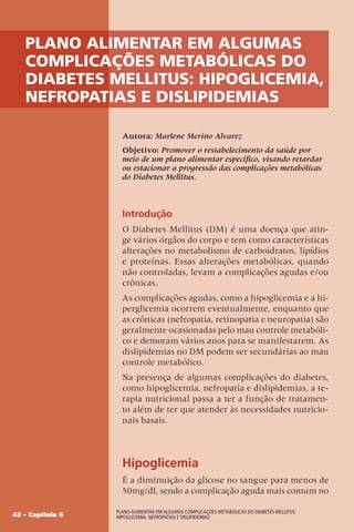 42 – Capítulo 6
Plano Alimentar em algumas complicações metabólicas do Diabetes Mellitus:
Hipoglicemia, Nefropatias e Dislipidemias
Plano Alimentar em algumas
complicações metabólicas do
Diabetes Mellitus: Hipoglicemia,
Nefropatias e Dislipidemias
Autora: Marlene Merino Alvarez
Objetivo: Promover o restabelecimento da saúde por
meio de um plano alimentar específico, visando retardar
ou estacionar a progressão das complicações metabólicas
do Diabetes Mellitus.
Introdução
O Diabetes Mellitus (DM) é uma doença que atin-
ge vários órgãos do corpo e tem como características
alterações no metabolismo de carboidratos, lipídios
e proteínas. Essas alterações metabólicas, quando
não controladas, levam a complicações agudas e/ou
crônicas.
As complicações agudas, como a hipoglicemia e a hi-
perglicemia ocorrem eventualmente, enquanto que
as crônicas (nefropatia, retinopatia e neuropatia) são
geralmente ocasionadas pelo mau controle metabóli-
co e demoram vários anos para se manifestarem. As
dislipidemias no DM podem ser secundárias ao mau
controle metabólico.
Na presença de algumas complicações do diabetes,
como hipoglicemia, nefropatia e dislipidemias, a te-
rapia nutricional passa a ter a função de tratamen-
to além de ter que atender às necessidades nutricio-
nais basais.
Hipoglicemia
É a diminuição da glicose no sangue para menos de
50mg/dl, sendo a complicação aguda mais comum no
 