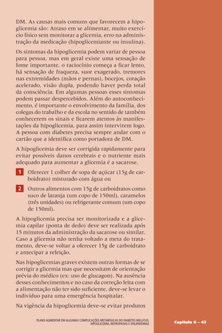 Capítulo 6 – 43
Plano Alimentar em algumas complicações metabólicas do Diabetes Mellitus:
Hipoglicemia, Nefropatias e Dislipidemias
DM. As causas mais comuns que favorecem a hipo-
glicemia são: Atraso em se alimentar, muito exercí-
cio físico sem monitorar a glicemia, erro na adminis-
tração da medicação (hipoglicemiante ou insulina).
Os sintomas da hipoglicemia podem variar de pessoa
para pessoa, mas em geral existe uma sensação de
fome importante, o raciocínio começa a ficar lento,
há sensação de fraqueza, suor exagerado, tremores
nas extremidades (mãos e pernas), bocejos, coração
acelerado, visão dupla, podendo haver perda total
da consciência. Em algumas pessoas esses sintomas
podem passar despercebidos. Além do autoconheci-
mento, é importante o envolvimento da família, dos
colegas do trabalho e da escola no sentido de também
conhecerem os sinais e ficarem atentos às manifes-
tações da hipoglicemia, para assim intervirem logo.
A pessoa com diabetes precisa sempre andar com o
cartão que a identifica como portadora de DM.
A hipoglicemia deve ser corrigida rapidamente para
evitar possíveis danos cerebrais e o nutriente mais
adequado para aumentar a glicemia é a sacarose.
1 Oferecer 1 colher de sopa de açúcar (15g de car-
boidrato) misturado com água ou
2 Outros alimentos com 15g de carboidratos como
suco de laranja (um copo de 150ml), caramelos
(três unidades) ou refrigerante comum (um copo
de 150ml).
A hipoglicemia precisa ser monitorizada e a glice-
mia capilar (ponta de dedo) deve ser realizada após
15 minutos da administração da sacarose ou similar.
Caso a glicemia não tenha voltado a meta do trata-
mento, deve-se voltar a oferecer 15g de carboidrato
e antecipar a refeição.
Nas hipoglicemias graves existem outras formas de se
corrigir a glicemia mas que necessitam de orientação
prévia do médico (ex: uso de glucagon). Na ausência
desses conhecimentos e no caso da correção feita com
a alimentação não ter sido suficiente, deve-se levar o
indivíduo para uma emergência hospitalar.
Na vigência da hipoglicemia deve-se evitar produtos
 