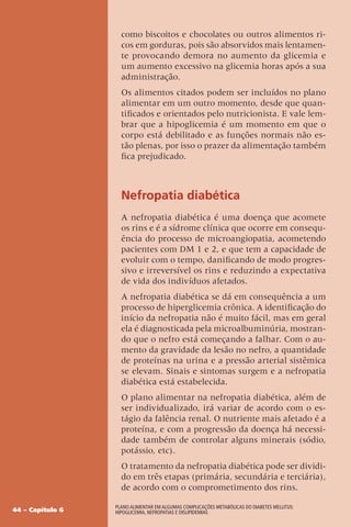44 – Capítulo 6
Plano Alimentar em algumas complicações metabólicas do Diabetes Mellitus:
Hipoglicemia, Nefropatias e Dislipidemias
como biscoitos e chocolates ou outros alimentos ri-
cos em gorduras, pois são absorvidos mais lentamen-
te provocando demora no aumento da glicemia e
um aumento excessivo na glicemia horas após a sua
administração.
Os alimentos citados podem ser incluídos no plano
alimentar em um outro momento, desde que quan-
tificados e orientados pelo nutricionista. E vale lem-
brar que a hipoglicemia é um momento em que o
corpo está debilitado e as funções normais não es-
tão plenas, por isso o prazer da alimentação também
fica prejudicado.
Nefropatia diabética
A nefropatia diabética é uma doença que acomete
os rins e é a sídrome clínica que ocorre em consequ-
ência do processo de microangiopatia, acometendo
pacientes com DM 1 e 2, e que tem a capacidade de
evoluir com o tempo, danificando de modo progres-
sivo e irreversível os rins e reduzindo a expectativa
de vida dos indivíduos afetados.
A nefropatia diabética se dá em consequência a um
processo de hiperglicemia crônica. A identificação do
início da nefropatia não é muito fácil, mas em geral
ela é diagnosticada pela microalbuminúria, mostran-
do que o nefro está começando a falhar. Com o au-
mento da gravidade da lesão no nefro, a quantidade
de proteínas na urina e a pressão arterial sistêmica
se elevam. Sinais e sintomas surgem e a nefropatia
diabética está estabelecida.
O plano alimentar na nefropatia diabética, além de
ser individualizado, irá variar de acordo com o es-
tágio da falência renal. O nutriente mais afetado é a
proteína, e com a progressão da doença há necessi-
dade também de controlar alguns minerais (sódio,
potássio, etc).
O tratamento da nefropatia diabética pode ser dividi-
do em três etapas (primária, secundária e terciária),
de acordo com o comprometimento dos rins.
 