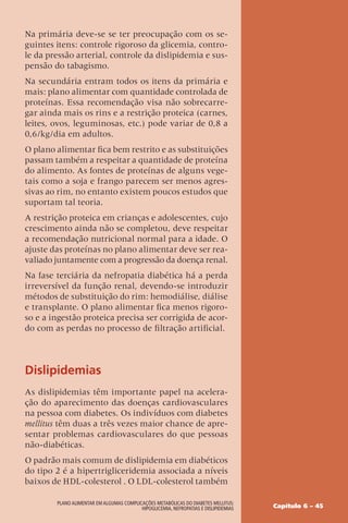Capítulo 6 – 45
Plano Alimentar em algumas complicações metabólicas do Diabetes Mellitus:
Hipoglicemia, Nefropatias e Dislipidemias
Na primária deve-se se ter preocupação com os se-
guintes itens: controle rigoroso da glicemia, contro-
le da pressão arterial, controle da dislipidemia e sus-
pensão do tabagismo.
Na secundária entram todos os itens da primária e
mais: plano alimentar com quantidade controlada de
proteínas. Essa recomendação visa não sobrecarre-
gar ainda mais os rins e a restrição proteica (carnes,
leites, ovos, leguminosas, etc.) pode variar de 0,8 a
0,6/kg/dia em adultos.
O plano alimentar fica bem restrito e as substituições
passam também a respeitar a quantidade de proteína
do alimento. As fontes de proteínas de alguns vege-
tais como a soja e frango parecem ser menos agres-
sivas ao rim, no entanto existem poucos estudos que
suportam tal teoria.
A restrição proteica em crianças e adolescentes, cujo
crescimento ainda não se completou, deve respeitar
a recomendação nutricional normal para a idade. O
ajuste das proteínas no plano alimentar deve ser rea-
valiado juntamente com a progressão da doença renal.
Na fase terciária da nefropatia diabética há a perda
irreversível da função renal, devendo-se introduzir
métodos de substituição do rim: hemodiálise, diálise
e transplante. O plano alimentar fica menos rigoro-
so e a ingestão proteica precisa ser corrigida de acor-
do com as perdas no processo de filtração artificial.
Dislipidemias
As dislipidemias têm importante papel na acelera-
ção do aparecimento das doenças cardiovasculares
na pessoa com diabetes. Os indivíduos com diabetes
mellitus têm duas a três vezes maior chance de apre-
sentar problemas cardiovasculares do que pessoas
não-diabéticas.
O padrão mais comum de dislipidemia em diabéticos
do tipo 2 é a hipertrigliceridemia associada a níveis
baixos de HDL-colesterol . O LDL-colesterol também
 
