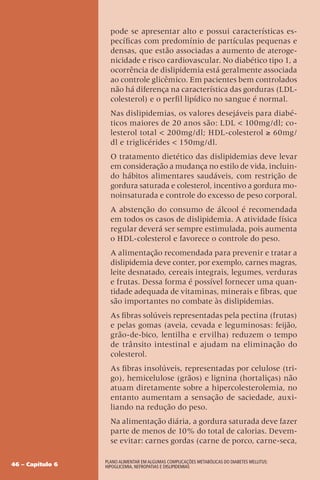 46 – Capítulo 6
Plano Alimentar em algumas complicações metabólicas do Diabetes Mellitus:
Hipoglicemia, Nefropatias e Dislipidemias
pode se apresentar alto e possui características es-
pecíficas com predomínio de partículas pequenas e
densas, que estão associadas a aumento de ateroge-
nicidade e risco cardiovascular. No diabético tipo 1, a
ocorrência de dislipidemia está geralmente associada
ao controle glicêmico. Em pacientes bem controlados
não há diferença na característica das gorduras (LDL-
colesterol) e o perfil lipídico no sangue é normal.
Nas dislipidemias, os valores desejáveis para diabé-
ticos maiores de 20 anos são: LDL  100mg/dl; co-
lesterol total  200mg/dl; HDL-colesterol ≥ 60mg/
dl e triglicérides  150mg/dl.
O tratamento dietético das dislipidemias deve levar
em consideração a mudança no estilo de vida, incluin-
do hábitos alimentares saudáveis, com restrição de
gordura saturada e colesterol, incentivo a gordura mo-
noinsaturada e controle do excesso de peso corporal.
A abstenção do consumo de álcool é recomendada
em todos os casos de dislipidemia. A atividade física
regular deverá ser sempre estimulada, pois aumenta
o HDL-colesterol e favorece o controle do peso.
A alimentação recomendada para prevenir e tratar a
dislipidemia deve conter, por exemplo, carnes magras,
leite desnatado, cereais integrais, legumes, verduras
e frutas. Dessa forma é possível fornecer uma quan-
tidade adequada de vitaminas, minerais e fibras, que
são importantes no combate às dislipidemias.
As fibras solúveis representadas pela pectina (frutas)
e pelas gomas (aveia, cevada e leguminosas: feijão,
grão-de-bico, lentilha e ervilha) reduzem o tempo
de trânsito intestinal e ajudam na eliminação do
colesterol.
As fibras insolúveis, representadas por celulose (tri-
go), hemicelulose (grãos) e lignina (hortaliças) não
atuam diretamente sobre a hipercolesterolemia, no
entanto aumentam a sensação de saciedade, auxi-
liando na redução do peso.
Na alimentação diária, a gordura saturada deve fazer
parte de menos de 10% do total de calorias. Devem-
se evitar: carnes gordas (carne de porco, carne-seca,
 