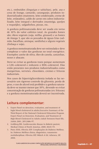 Capítulo 6 – 47
Plano Alimentar em algumas complicações metabólicas do Diabetes Mellitus:
Hipoglicemia, Nefropatias e Dislipidemias
etc.), embutidos (linguiças e salsichas), pele, asa e
coxa de frango, camarão, caranguejo, produtos in-
dustrializados (maionese, leite condensado, creme de
leite, enlatados), caldo de carne em cubos industria-
lizado, leite integral e derivados (manteiga, queijos
e requeijão), salgadinhos, pizzas, etc.
A gordura poliinsaturada deve ser usada em torno
de 10% do valor calórico total. As grandes fontes
são: óleos vegetais (soja, milho, girassol) e as fontes
de ômega 3, que são os pescados de águas frias (sal-
mão, bacalhau, arenque, sardinha) e alguns vegetais
(linhaça e soja).
A gordura monoinsaturada deve ser estimulada e deve
completar o valor das gorduras no total energético.
Exemplos: azeite de oliva, óleo de canola, castanhas,
nozes e abacate.
Deve-se evitar as gorduras trans porque aumentam
o LDL-colesterol e reduzem o HDL-colesterol. Elas
estão presentes nos produtos industrializados como
margarinas, sorvetes, chocolates, cremes e frituras
industriais.
Nos casos de hipertrigliceridemia isolada se faz ne-
cessário um rigoroso controle da glicemia, perda de
peso, o uso do alcool está proibido e a gordura satura-
da deve-se manter menor que 10%, devendo-se evitar
concentração de gorduras polinsaturadas (ex: frituras)
e a gordura monoinsaturada deverá ser incentivada.
Leitura complementar:
1. Expert Panel on detection, evaluation, and treatment of
hight blood cholesterol in adults.Executive Summary of the
Third Report of the National Cholesterol Education Program
Expert Panel on Detection, Evaluation, and Treatment of
High Blood Cholesterol in Adults (Adult Tretment Panel III).
JAMA 2001, 285:2486-97.
2. Goldberg RB. Cardiovascular disease in diabetic pacient.
Medical Clinics of North America, 2000, 84:81-93.
3. Pinto JESS, Oliveira JEP. Complicações do Diabetes Mellitus.
In: Diabetes Mellitus clinica, diagnóstico, tratamento
multidisciplinar. Oliveira JEP, Milech A Ed. Atheneu, SP,
2004.
 