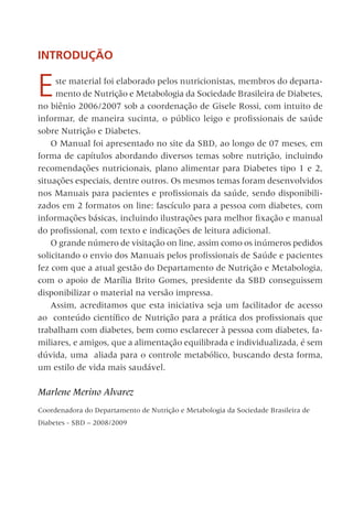 INTRODUÇÃO
Este material foi elaborado pelos nutricionistas, membros do departa-
mento de Nutrição e Metabologia da Sociedade Brasileira de Diabetes,
no biênio 2006/2007 sob a coordenação de Gisele Rossi, com intuito de
informar, de maneira sucinta, o público leigo e profissionais de saúde
sobre Nutrição e Diabetes.
O Manual foi apresentado no site da SBD, ao longo de 07 meses, em
forma de capítulos abordando diversos temas sobre nutrição, incluindo
recomendações nutricionais, plano alimentar para Diabetes tipo 1 e 2,
situações especiais, dentre outros. Os mesmos temas foram desenvolvidos
nos Manuais para pacientes e profissionais da saúde, sendo disponibili-
zados em 2 formatos on line: fascículo para a pessoa com diabetes, com
informações básicas, incluindo ilustrações para melhor fixação e manual
do profissional, com texto e indicações de leitura adicional.
O grande número de visitação on line, assim como os inúmeros pedidos
solicitando o envio dos Manuais pelos profissionais de Saúde e pacientes
fez com que a atual gestão do Departamento de Nutrição e Metabologia,
com o apoio de Marília Brito Gomes, presidente da SBD conseguissem
disponibilizar o material na versão impressa.
Assim, acreditamos que esta iniciativa seja um facilitador de acesso
ao conteúdo científico de Nutrição para a prática dos profissionais que
trabalham com diabetes, bem como esclarecer à pessoa com diabetes, fa-
miliares, e amigos, que a alimentação equilibrada e individualizada, é sem
dúvida, uma aliada para o controle metabólico, buscando desta forma,
um estilo de vida mais saudável.
Marlene Merino Alvarez
Coordenadora do Departamento de Nutrição e Metabologia da Sociedade Brasileira de
Diabetes - SBD – 2008/2009 
 