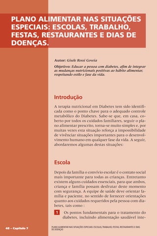 48 – Capítulo 7
Plano alimentar nas situações especiais: escolas,trabalho, festas, restaurantes e dias
de doenças
Plano alimentar nas situações
especiais: escolas, trabalho,
festas, restaurantes e dias de
doenças.
Autor: Gisele Rossi Goveia
Objetivo: Educar a pessoa com diabetes, afim de integrar
as mudanças nutricionais positivas ao hábito alimentar,
respeitando estilo e fase da vida.
Introdução
A terapia nutricional em Diabetes tem sido identifi-
cada como o ponto chave para o adequado controle
metabólico do Diabetes. Sabe-se que, em casa, co-
berto por todos os cuidados familiares, seguir o pla-
no alimentar prescrito, torna-se muito simples e, por
muitas vezes esta situação reforça a impossibilidade
de vivênciar situações importantes para o desenvol-
vimento humano em qualquer fase da vida. A seguir,
abordaremos algumas destas situações:
Escola
Depois da família o convívio escolar é o contato social
mais importante para todas as crianças. Entretanto
existem alguns cuidados essenciais, para que ambos,
criança e família possam desfrutar deste momento
com segurança. A equipe de saúde deve orientar fa-
mília e paciente, no sentido de fornecer orientações
quanto aos cuidados requeridos pela pessoa com dia-
betes, tais como :
1 Os pontos fundamentais para o tratamento do
diabetes, incluindo alimentação saudável inte-
 