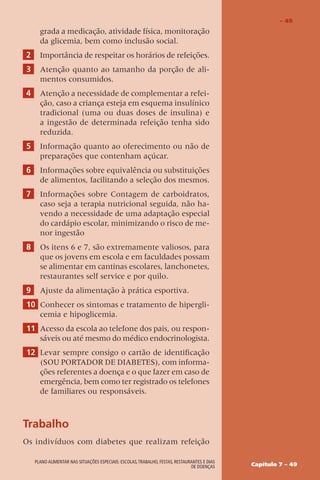 Capítulo 7 – 49
Plano alimentar nas situações especiais: escolas,trabalho, festas, restaurantes e dias
de doenças
grada a medicação, atividade física, monitoração
da glicemia, bem como inclusão social.
2 Importância de respeitar os horários de refeições.
3 Atenção quanto ao tamanho da porção de ali-
mentos consumidos.
4 Atenção a necessidade de complementar a refei-
ção, caso a criança esteja em esquema insulínico
tradicional (uma ou duas doses de insulina) e
a ingestão de determinada refeição tenha sido
reduzida.
5 Informação quanto ao oferecimento ou não de
preparações que contenham açúcar.
6 Informações sobre equivalência ou substituições
de alimentos, facilitando a seleção dos mesmos.
7 Informações sobre Contagem de carboidratos,
caso seja a terapia nutricional seguida, não ha-
vendo a necessidade de uma adaptação especial
do cardápio escolar, minimizando o risco de me-
nor ingestão
8 Os itens 6 e 7, são extremamente valiosos, para
que os jovens em escola e em faculdades possam
se alimentar em cantinas escolares, lanchonetes,
restaurantes self service e por quilo.
9 Ajuste da alimentação à prática esportiva.
10 Conhecer os sintomas e tratamento de hipergli-
cemia e hipoglicemia.
11 Acesso da escola ao telefone dos pais, ou respon-
sáveis ou até mesmo do médico endocrinologista.
12 Levar sempre consigo o cartão de identificação
(SOU PORTADOR DE DIABETES), com informa-
ções referentes a doença e o que fazer em caso de
emergência, bem como ter registrado os telefones
de familiares ou responsáveis.
Trabalho
Os indivíduos com diabetes que realizam refeição
– 49
 