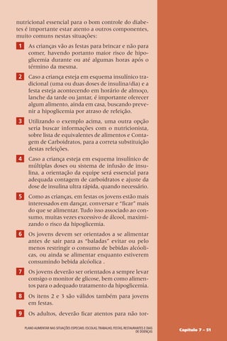 Capítulo 7 – 51
Plano alimentar nas situações especiais: escolas,trabalho, festas, restaurantes e dias
de doenças
nutricional essencial para o bom controle do diabe-
tes é importante estar atento a outros componentes,
muito comuns nestas situações:
1 As crianças vão as festas para brincar e não para
comer, havendo portanto maior risco de hipo-
glicemia durante ou até algumas horas após o
término da mesma.
2 Caso a criança esteja em esquema insulínico tra-
dicional (uma ou duas doses de insulina/dia) e a
festa esteja acontecendo em horário de almoço,
lanche da tarde ou jantar, é importante oferecer
algum alimento, ainda em casa, buscando preve-
nir a hipoglicemia por atraso de refeição.
3 Utilizando o exemplo acima, uma outra opção
seria buscar informações com o nutricionista,
sobre lista de equivalentes de alimentos e Conta-
gem de Carboidratos, para a correta substituição
destas refeições.
4 Caso a criança esteja em esquema insulínico de
múltiplas doses ou sistema de infusão de insu-
lina, a orientação da equipe será essencial para
adequada contagem de carboidratos e ajuste da
dose de insulina ultra rápida, quando necessário.
5 Como as crianças, em festas os jovens estão mais
interessados em dançar, conversar e “ficar” mais
do que se alimentar. Tudo isso associado ao con-
sumo, muitas vezes excessivo de álcool, maximi-
zando o risco da hipoglicemia.
6 Os jovens devem ser orientados a se alimentar
antes de sair para as “baladas” evitar ou pelo
menos restringir o consumo de bebidas alcóoli-
cas, ou ainda se alimentar enquanto estiverem
consumindo bebida alcóolica .
7 Os jovens deverão ser orientados a sempre levar
consigo o monitor de glicose, bem como alimen-
tos para o adequado tratamento da hipoglicemia.
8 Os itens 2 e 3 são válidos também para jovens
em festas.
9 Os adultos, deverão ficar atentos para não tor-
 
