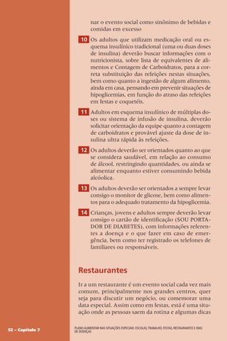 52 – Capítulo 7
Plano alimentar nas situações especiais: escolas,trabalho, festas, restaurantes e dias
de doenças
nar o evento social como sinônimo de bebidas e
comidas em excesso
10 Os adultos que utilizam medicação oral ou es-
quema insulínico tradicional (uma ou duas doses
de insulina) deverão buscar informações com o
nutricionista, sobre lista de equivalentes de ali-
mentos e Contagem de Carboidratos, para a cor-
reta substituição das refeições nestas situações,
bem como quanto a ingestão de algum alimento,
ainda em casa, pensando em prevenir situações de
hipoglicemias, em função do atraso das refeições
em festas e coquetéis.
11 Adultos em esquema insulínico de múltiplas do-
ses ou sistema de infusão de insulina, deverão
solicitar orientação da equipe quanto a contagem
de carboidratos e provável ajuste da dose de in-
sulina ultra rápida às refeições.
12 Os adultos deverão ser orientados quanto ao que
se considera saudável, em relação ao consumo
de álcool, restringindo quantidades, ou ainda se
alimentar enquanto estiver consumindo bebida
alcóolica.
13 Os adultos deverão ser orientados a sempre levar
consigo o monitor de glicose, bem como alimen-
tos para o adequado tratamento da hipoglicemia.
14 Crianças, jovens e adultos sempre deverão levar
consigo o cartão de identificação (SOU PORTA-
DOR DE DIABETES), com informações referen-
tes a doença e o que fazer em caso de emer-
gência, bem como ter registrado os telefones de
familiares ou responsáveis.
Restaurantes
Ir a um restaurante é um evento social cada vez mais
comum, principalmente nos grandes centros, quer
seja para discutir um negócio, ou comemorar uma
data especial. Assim como em festas, está é uma situ-
ação onde as pessoas saem da rotina e algumas dicas
 