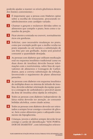 Capítulo 7 – 53
Plano alimentar nas situações especiais: escolas,trabalho, festas, restaurantes e dias
de doenças
poderão ajudar a manter os níveis glicêmicos dentro
dos limites convenientes :
1 É importante que a pessoa com Diabetes opine
sobre a escolha do restaurante, procurando es-
tabelecimentos com cardápio variado.
2 Chamar o garçom e esclarecer dúvidas sobre os
alimentos que compõe o prato, bem como o ta-
manho da porção.
3 Ficar atento a entrada ou couvert, normalmente
ricos em gorduras.
4 Solicitar, caso necessário mudanças no prato,
como por exemplo pedir que o molho venha no
prato separado ou até mesmo a substituição de
um frito por um grelhado. Assim será possível
consumir a quantidade desejada.
5 As pessoas com diabetes que utilizam medicação
oral ou esquema insulínico tradicional (uma ou
duas doses de insulina) deverão buscar infor-
mações com o nutricionista, sobre lista de equi-
valentes de alimentos e Contagem de Carboi-
dratos, para a correta substituição da refeição,
favorecendo o seguimento do plano alimentar
prescrito.
6 As pessoas com diabetes em esquema insulínico
de múltiplas doses ou sistema de infusão de insu-
lina, deverão solicitar orientação da equipe quan-
to a contagem de carboidratos e provável ajuste
da dose de insulina ultra rápida às refeições.
7 Todos as pessoas com diabetes independente da
faixa etária deverão ter atenção, ao consumir
bebidas alcóolica, como citado acima.
8 Todos as pessoas com diabetes deverão ser orien-
tados a sempre levar consigo o monitor de glico-
se, bem como alimentos para o adequado trata-
mento da hipoglicemia.
9 Crianças, jovens e adultos sempre deverão levar
consigo o cartão de identificação “SOU PORTA-
DOR DE DIABETES”, com informações referen-
 