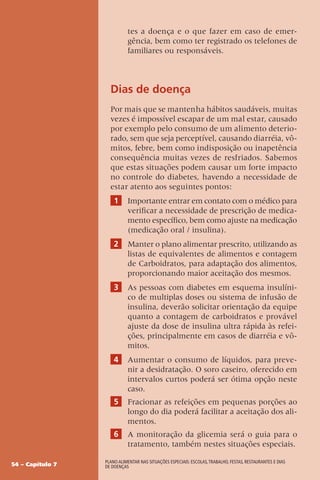54 – Capítulo 7
Plano alimentar nas situações especiais: escolas,trabalho, festas, restaurantes e dias
de doenças
tes a doença e o que fazer em caso de emer-
gência, bem como ter registrado os telefones de
familiares ou responsáveis.
Dias de doença
Por mais que se mantenha hábitos saudáveis, muitas
vezes é impossível escapar de um mal estar, causado
por exemplo pelo consumo de um alimento deterio-
rado, sem que seja perceptível, causando diarréia, vô-
mitos, febre, bem como indisposição ou inapetência
consequência muitas vezes de resfriados. Sabemos
que estas situações podem causar um forte impacto
no controle do diabetes, havendo a necessidade de
estar atento aos seguintes pontos:
1 Importante entrar em contato com o médico para
verificar a necessidade de prescrição de medica-
mento específico, bem como ajuste na medicação
(medicação oral / insulina).
2 Manter o plano alimentar prescrito, utilizando as
listas de equivalentes de alimentos e contagem
de Carboidratos, para adaptação dos alimentos,
proporcionando maior aceitação dos mesmos.
3 As pessoas com diabetes em esquema insulíni-
co de multiplas doses ou sistema de infusão de
insulina, deverão solicitar orientação da equipe
quanto a contagem de carboidratos e provável
ajuste da dose de insulina ultra rápida às refei-
ções, principalmente em casos de diarréia e vô-
mitos.
4 Aumentar o consumo de líquidos, para preve-
nir a desidratação. O soro caseiro, oferecido em
intervalos curtos poderá ser ótima opção neste
caso.
5 Fracionar as refeições em pequenas porções ao
longo do dia poderá facilitar a aceitação dos ali-
mentos.
6 A monitoração da glicemia será o guia para o
tratamento, também nestes situações especiais.
 