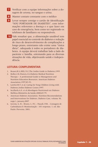 Capítulo 7 – 55
Plano alimentar nas situações especiais: escolas,trabalho, festas, restaurantes e dias
de doenças
7 Verificar com a equipe informações sobre a do-
sagem de cetona, no sangue e urina.
8 Manter contato constante com o médico
9 Levar sempre consigo o cartão de identificação
“SOU PORTADOR DE DIABETES”, com infor-
mações referentes a doença e o que fazer em
caso de emergência, bem como ter registrado os
telefones de familiares ou responsáveis.
10 Vale ressaltar que, a alimentação saudável tem
papel essencial no controle do diabetes e redução
de risco de desenvolvimento de complicações a
longo prazo, entretanto não existe uma “única
dieta”, adequada à todos os portadores de dia-
betes. A equipe deverá trabalhar lado a lado do
paciente e família, orientando para as diversas
situações de vida, objetivando saúde e indepen-
dência.
Leitura complementar:
1. Beaser,R.S.;Hill,J.V.C.The Joslim Guide to Diabetes,1995
2. Holler,J.H.;Pastors,J.G.Diabetes Medical Nutrition
Therapy – A professional Guide to Management and
Nutrition Education Resources. American Diabetes
Association,1997;83-91.
3. Lawlor;M.T. et al. Caring for Yong Children Living with
Diabetes.Joslim Diabetes Center,1997.
4. Seyffarth,A.S. et al.Abordagem Nutricional em Diabetes
Mellitus.Ministério da Saúde,2000;69-79.
5. American Diabetes Association. Nutrition Recomendations
and Interventions for Diabetes. Diabetes Care, volume 30,
supp 1, january,2007
6. Goveia, G. R. ; Bruno, L. P.C. ; Pascali, P.M. . Contagem de
Carboidratos  Monitorização - 101 respostas. 1. ed. São
Paulo: Preventa, 2001.
 