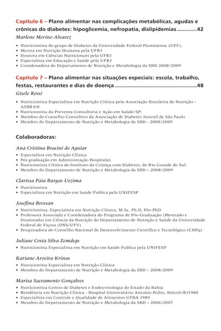Capítulo 6 – Plano alimentar nas complicações metabólicas, agudas e
crônicas do diabetes: hipoglicemia, nefropatia, dislipidemias..............42
Marlene Merino Alvarez
• Nutricionista do grupo de Diabetes da Universidade Federal Fluminense (UFF);
• Mestra em Nutrição Humana pela UFRJ
• Doutora em Ciências Nutricionais pela UFRJ
• Especialista em Educação e Saúde pela UFRJ
• Coordenadora do Departamento de Nutrição e Metabologia da SBD 2008/2009
Capítulo 7 – Plano alimentar nas situações especiais: escola, trabalho,
festas, restaurantes e dias de doença......................................................48
Gisele Rossi
• Nutricionista Especialista em Nutrição Clínica pela Associação Brasileira de Nutrição -
ASBRAN
• Nutricionista da Preventa Consultoria e Ação em Saúde/SP;
• Membro do Conselho Consultivo da Associação de Diabetes Juvenil de São Paulo
• Membro do Departamento de Nutrição e Metabologia da SBD - 2008/2009
Colaboradoras:
Ana Cristina Bracini de Aguiar
• Especialista em Nutrição Clínica
• Pós graduação em Administração Hospitalar.
• Nutricionista Clínica do Instituto da Criança com Diabetes, do Rio Grande do Sul.
• Membro do Departamento de Nutrição e Metabologia da SBD – 2008/2009
Clarissa Paia Bargas Uezima
• Nutricionista
• Especialista em Nutrição em Saúde Publica pela UNIFESP
Josefina Bressan
• Nutricionista, Especialista em Nutrição Clínica, M.Sc, Ph.D, Pós-PhD
• Professora Associada e Coordenadora do Programa de Pós-Graduação (Mestrado e
Doutorado) em Ciência da Nutrição do Departamento de Nutrição e Saúde da Universidade
Federal de Viçosa (DNS/UFV)
• Pesquisadora do Conselho Nacional de Desenvolvimento Científico e Tecnológico (CNPq)
Juliane Costa Silva Zemdegs
• Nutricionista Especialista em Nutrição em Saúde Publica pela UNIFESP
Kariane Aroeira Krinas
• Nutricionista Especialista em Nutrição Clínica
• Membro do Departamento de Nutrição e Metabologia da SBD – 2008/2009
Marisa Sacramento Gonçalves
• Nutricionista Centro de Diabetes e Endocrinologia do Estado da Bahia
• Residência em Nutrição Clínica - Hospital Universitário Antonio Pedro, Niterói/RJ1980
• Especialista em Controle e Qualidade de Alimentos UFBA 1989
• Membro do Departamento de Nutrição e Metabologia da SBD – 2006/2007
 