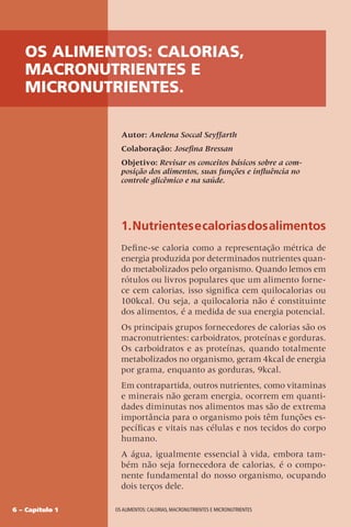 6 – Capítulo 1 OS ALIMENTOS: CALORIAS, MACRONUTRIENTES E MICRONUTRIENTES
1.Nutrientesecaloriasdosalimentos
Define-se caloria como a representação métrica de
energia produzida por determinados nutrientes quan-
do metabolizados pelo organismo. Quando lemos em
rótulos ou livros populares que um alimento forne-
ce cem calorias, isso significa cem quilocalorias ou
100kcal. Ou seja, a quilocaloria não é constituinte
dos alimentos, é a medida de sua energia potencial.
Os principais grupos fornecedores de calorias são os
macronutrientes: carboidratos, proteínas e gorduras.
Os carboidratos e as proteínas, quando totalmente
metabolizados no organismo, geram 4kcal de energia
por grama, enquanto as gorduras, 9kcal.
Em contrapartida, outros nutrientes, como vitaminas
e minerais não geram energia, ocorrem em quanti-
dades diminutas nos alimentos mas são de extrema
importância para o organismo pois têm funções es-
pecíficas e vitais nas células e nos tecidos do corpo
humano.
A água, igualmente essencial à vida, embora tam-
bém não seja fornecedora de calorias, é o compo-
nente fundamental do nosso organismo, ocupando
dois terços dele.
Autor: Anelena Soccal Seyffarth
Colaboração: Josefina Bressan
Objetivo: Revisar os conceitos básicos sobre a com-
posição dos alimentos, suas funções e influência no
controle glicêmico e na saúde.
OS ALIMENTOS: CALORIAS,
MACRONUTRIENTES E
MICRONUTRIENTES.
 