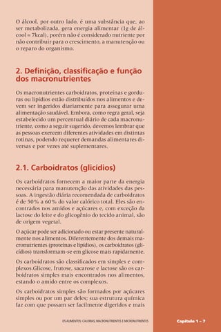 Capítulo 1 – 7
OS ALIMENTOS: CALORIAS, MACRONUTRIENTES E MICRONUTRIENTES
O álcool, por outro lado, é uma substância que, ao
ser metabolizada, gera energia alimentar (1g de ál-
cool = 7kcal), porém não é considerado nutriente por
não contribuir para o crescimento, a manutenção ou
o reparo do organismo.
2. Definição, classificação e função
dos macronutrientes
Os macronutrientes carboidratos, proteínas e gordu-
ras ou lipídios estão distribuídos nos alimentos e de-
vem ser ingeridos diariamente para assegurar uma
alimentação saudável. Embora, como regra geral, seja
estabelecido um percentual diário de cada macronu-
triente, como a seguir sugerido, devemos lembrar que
as pessoas exercem diferentes atividades em distintas
rotinas, podendo requerer demandas alimentares di-
versas e por vezes até suplementares.
2.1. Carboidratos (glicídios)
Os carboidratos fornecem a maior parte da energia
necessária para manutenção das atividades das pes-
soas. A ingestão diária recomendada de carboidratos
é de 50% a 60% do valor calórico total. Eles são en-
contrados nos amidos e açúcares e, com exceção da
lactose do leite e do glicogênio do tecido animal, são
de origem vegetal.
O açúcar pode ser adicionado ou estar presente natural-
mente nos alimentos. Diferentemente dos demais ma-
cronutrientes (proteínas e lipídios), os carboidratos (gli-
cídios) transformam-se em glicose mais rapidamente.
Os carboidratos são classificados em simples e com-
plexos.Glicose, frutose, sacarose e lactose são os car-
boidratos simples mais encontrados nos alimentos,
estando o amido entre os complexos.
Os carboidratos simples são formados por açúcares
simples ou por um par deles; sua estrutura química
faz com que possam ser facilmente digeridos e mais
 