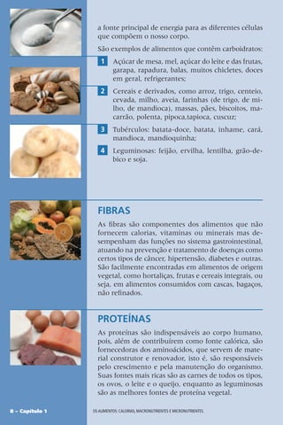 8 – Capítulo 1 OS ALIMENTOS: CALORIAS, MACRONUTRIENTES E MICRONUTRIENTES.
a fonte principal de energia para as diferentes células
que compõem o nosso corpo.
São exemplos de alimentos que contêm carboidratos:
1 Açúcar de mesa, mel, açúcar do leite e das frutas,
garapa, rapadura, balas, muitos chicletes, doces
em geral, refrigerantes;
2 Cereais e derivados, como arroz, trigo, centeio,
cevada, milho, aveia, farinhas (de trigo, de mi-
lho, de mandioca), massas, pães, biscoitos, ma-
carrão, polenta, pipoca,tapioca, cuscuz;
3 Tubérculos: batata-doce, batata, inhame, cará,
mandioca, mandioquinha;
4 Leguminosas: feijão, ervilha, lentilha, grão-de-
bico e soja.
FIBRAS
As fibras são componentes dos alimentos que não
fornecem calorias, vitaminas ou minerais mas de-
sempenham das funções no sistema gastrointestinal,
atuando na prevenção e tratamento de doenças como
certos tipos de câncer, hipertensão, diabetes e outras.
São facilmente encontradas em alimentos de origem
vegetal, como hortaliças, frutas e cereais integrais, ou
seja, em alimentos consumidos com cascas, bagaços,
não refinados.
PROTEÍNAS
As proteínas são indispensáveis ao corpo humano,
pois, além de contribuírem como fonte calórica, são
fornecedoras dos aminoácidos, que servem de mate-
rial construtor e renovador, isto é, são responsáveis
pelo crescimento e pela manutenção do organismo.
Suas fontes mais ricas são as carnes de todos os tipos,
os ovos, o leite e o queijo, enquanto as leguminosas
são as melhores fontes de proteína vegetal.
 