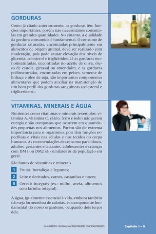 Capítulo 1 – 9
OS ALIMENTOS: CALORIAS, MACRONUTRIENTES E MICRONUTRIENTES.
GORDURAS
Como já citado anteriormente, as gorduras têm fun-
ções importantes, porém não necessitamos consumi-
las em grandes quantidades. No entanto, a qualidade
da gordura consumida é fundamental. O consumo de
gorduras saturadas, encontradas principalmente em
alimentos de origem animal, deve ser realizado com
moderação, pois pode causar elevação dos níveis de
glicemia, colesterol e triglicérides. Já as gorduras mo-
noinsaturadas, encontradas no azeite de oliva, óle-
os de canola, girassol ou amendoim, e as gorduras
poliinsaturadas, encontradas em peixes, semente de
linhaça e óleo de soja, são importantes componentes
alimentares que podem auxiliar na manutenção de
um bom perfil das gorduras sanguíneas (colesterol e
triglicerídeos).
VITAMINAS, MINERAIS E ÁGUA
Nutrientes como vitaminas e minerais (exemplos: vi-
tamina A, vitamina C, cálcio, ferro e iodo) não geram
energia e são compostos que ocorrem em quantida-
des pequenas nos alimentos. Porém são de extrema
importância para o organismo, pois têm funções es-
pecíficas e vitais nas células e nos tecidos do corpo
humano. As recomendações de consumo para idosos,
adultos, gestantes e lactantes, adolescentes e crianças
com DM1 ou DM2 são similares às da população em
geral.
São fontes de vitaminas e minerais
1 Frutas, hortaliças e legumes;
2 Leite e derivados, carnes, castanhas e nozes;
3 Cereais integrais (ex.: milho, aveia, alimentos
com farinha integral).
A água, igualmente essencial à vida, embora também
não seja fornecedora de calorias, é o componente fun-
damental do nosso organismo, ocupando dois terços
dele.
 
