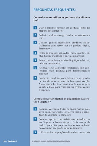 10 – Capítulo 1 OS ALIMENTOS: CALORIAS, MACRONUTRIENTES E MICRONUTRIENTES.
PERGUNTAS FREQUENTES:
Como devemos utilizar as gorduras dos alimen-
tos?
1 Usar o mínimo possível de gordura (óleo) no
preparo dos alimentos;
2 Preferir os alimentos grelhados ou assados aos
fritos;
3 Utilizar, quando necessário, produtos indus-
trializados com baixo teor de gordura (lights,
desnatados);
4 Evitar as gorduras saturadas (carnes gordas, ba-
nha, bacon, manteiga e queijos amarelos);
5 Evitar consumir embutidos (lingüiças, salsichas,
salames, mortadelas) ;
6 Reservar seus alimentos preferidos que con-
tenham mais gordura para dias/momentos
especiais
7 Lembrete: produtos com baixo teor de gordu-
ra não são necessariamente bons para cocção.
A margarina light, ao contrário do que se pen-
sa, não é ideal para cozinhar ou grelhar carnes
e vegetais.
Como aproveitar melhor as qualidades das fru-
tas e vegetais?
1 Comprar vegetais e frutas da época (safra), pois,
além do menor custo, fornecem maior quanti-
dade de vitaminas e minerais;
2 Comprar apenas o necessário para períodos cur-
tos. Vegetais e frutas são perecíveis; sua perda
pode representar prejuízo financeiro e redução
no consumo adequado desses alimentos;
3 Utilizar maior proporção de hortaliças cruas, pois
 
