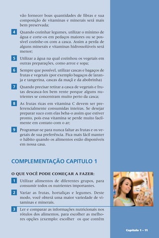 Capítulo 1 – 11
vão fornecer boas quantidades de fibras e sua
composição de vitaminas e minerais será mais
bem preservada;
4 Quando cozinhar legumes, utilizar o mínimo de
água e corte-os em pedaços maiores ou se pos-
sível cozinhe-os com a casca. Assim a perda de
alguns minerais e vitaminas hidrossolúveis será
menor;
5 Utilizar a água na qual cozinhou os vegetais em
outras preparações, como arroz e sopa;
6 Sempre que possível, utilizar cascas e bagaços de
frutas e vegetais (por exemplo bagaços de laran-
ja e tangerina, cascas da maçã e da abobrinha)
7 Quando precisar retirar a casca de vegetais e fru-
tas descasca-los bem rente porque alguns nu-
trientes se concentram muito perto da casca;
8 As frutas ricas em vitamina C devem ser pre-
ferencialmente consumidas inteiras. Se desejar
preparar suco com elas beba-o assim que estiver
pronto, pois essa vitamina se perde muito facil-
mente em contato com o ar;
9 Programar-se para nunca faltar as frutas e os ve-
getais de sua preferência. Fica mais fácil manter
o hábito quando os alimentos estão disponíveis
em nossa casa.
Complementação Capitulo 1
O QUE VOCÊ PODE COMEÇAR A FAZER:
1 Utilizar alimentos de diferentes grupos, para
consumir todos os nutrientes importantes.
2 Variar as frutas, hortaliças e legumes. Deste
modo, você obterá uma maior variedade de vi-
taminas e minerais.
3 Ler e comparar as informações nutricionais nos
rótulos dos alimentos, para escolher as melho-
res opções (exemplo: escolher  os que contêm
 