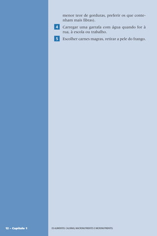 12 – Capítulo 1 OS ALIMENTOS: CALORIAS, MACRONUTRIENTES E MICRONUTRIENTES.
menor teor de gorduras, preferir os que conte-
nham mais fibras).
4 Carregar uma garrafa com água quando for à
rua, à escola ou trabalho.
5 Escolher carnes magras, retirar a pele do frango.
 