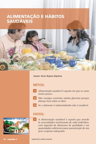 14 – Capítulo 2 Alimentação e hábitos saudáveis
Alimentação e hábitos
saudáveis
Autor: Deise Regina Baptista
MITOS:
1 Alimentação saudável é aquela em que se come
muito pouco.
2 Não consigo controlar minha glicemia porque
almoço fora todos os dias!
3 Se o alimento é industrializado não é saudável.
FATOS:
1 A alimentação saudável é aquela que atende
às necessidades nutricionais de cada indivíduo,
com ingestão de alimentos de qualidade e em
quantidades suficientes para manutenção de um
peso corpóreo adequado.
 