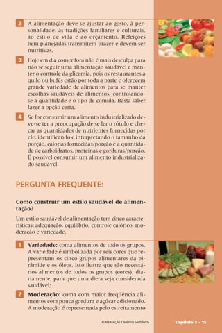 Capítulo 2 – 15
Alimentação e hábitos saudáveis
2 A alimentação deve se ajustar ao gosto, à per-
sonalidade, às tradições familiares e culturais,
ao estilo de vida e ao orçamento. Refeições
bem planejadas transmitem prazer e devem ser
nutritivas.
3 Hoje em dia comer fora não é mais desculpa para
não se seguir uma alimentação saudável e man-
ter o controle da glicemia, pois os restaurantes a
quilo ou bufês estão por toda a parte e oferecem
grande variedade de alimentos para se manter
escolhas saudáveis de alimentos, controlando-
se a quantidade e o tipo de comida. Basta saber
fazer a opção certa.
4 Se for consumir um alimento industrializado de-
ve-se ter a preocupação de se ler o rótulo e che-
car as quantidades de nutrientes fornecidas por
ele, identificando e interpretando o tamanho da
porção, calorias fornecidas/porção e a quantida-
de de carboidratos, proteínas e gorduras/porção.
É possível consumir um alimento industrializa-
do saudável.
PERGUNTA FREQUENTE:
Como construir um estilo saudável de alimen-
tação?
Um estilo saudável de alimentação tem cinco caracte-
rísticas: adequação, equilíbrio, controle calórico, mo-
deração e variedade.
1 Variedade: coma alimentos de todo os grupos.
A variedade é simbolizada por seis cores que re-
presentam os cinco grupos alimentares da pi-
râmide e os óleos. Isso ilustra que são necessá-
rios alimentos de todos os grupos (cores), dia-
riamente, para que uma dieta seja considerada
saudável;
2 Moderação: coma com maior freqüência ali-
mentos com pouca gordura e açúcar adicionado.
A moderação é representada pelo estreitamento
 