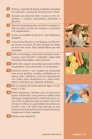 Capítulo 2 – 17
Alimentação e hábitos saudáveis
5 Reduza a ingestão de álcool: as bebidas alcoólicas
são calóricas: 1 grama de álcool fornece 7 kcal;
6 Atenção aos alimentos diet: mesmo os diet en-
gordam e contém carboidratos alterando a
glicemia;
7 Não vá ao supermercado com fome e sempre te-
nha em mãos sua lista de compras e suas possí-
veis substituições;
8 Coma, na medida do possível, mais alimentos
integrais;
9 Coma frutas diversas e com bagaço: escolha fru-
tas frescas ou secas; dê mais atenção às frutas,
ao invés dos sucos. Elas contêm fibras que dão
saciedade;
10 Varie as hortaliças: coma mais hortaliças verde-
escuras, como brócolis e espinafre; ingira mais
hortaliças alaranjadas, como cenoura;
11 Prefira leite, iogurte ou queijos que sejam pobres
em gorduras, semi-desnatados ou desnatados;
12 Selecione carnes e aves magras ou preparadas
com pouca gordura (cozidas, grelhadas ou as-
sadas); varie, substitua a carne por leguminosas
(ex.: feijão, soja), oleaginosas (ex.: nozes, casta-
nhas) e sementes (ex.: girassol, abóbora);
13 Não se esqueça de tomar bastante água: no mí-
nimo 2 L/dia;
14 Prefira alimentos e bebidas sem ou com pouco
açúcar adicionado; evite gorduras sólidas como
manteiga, margarina dura e banha de porco, as-
sim como os alimentos que as contêm; leia o ró-
tulo para verificar as quantidades de gordura sa-
turadas, trans e de sódio; faça com que as suas
maiores fontes de gordura provenham de peixes,
oleaginosas e óleos vegetais;
15 Planeje suas refeições!!;
 