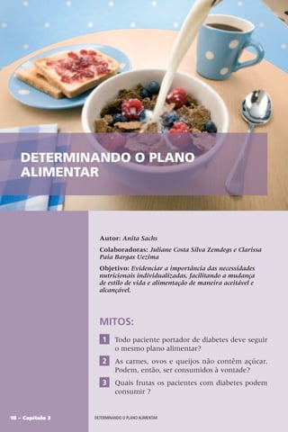 18 – Capítulo 3 DETERMINANDO O PLANO ALIMENTAR
Autor: Anita Sachs
Colaboradoras: Juliane Costa Silva Zemdegs e Clarissa
Paia Bargas Uezima
Objetivo: Evidenciar a importância das necessidades
nutricionais individualizadas, facilitando a mudança
de estilo de vida e alimentação de maneira aceitável e
alcançável.
MITOS:
1 Todo paciente portador de diabetes deve seguir
o mesmo plano alimentar?
2 As carnes, ovos e queijos não contêm açúcar.
Podem, então, ser consumidos à vontade?
3 Quais frutas os pacientes com diabetes podem
consumir ?
DETERMINANDO O PLANO
ALIMENTAR
 