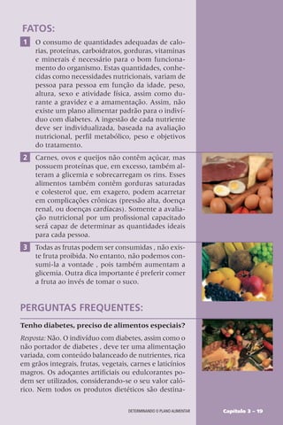 Capítulo 3 – 19
DETERMINANDO O PLANO ALIMENTAR
FATOS:
1 O consumo de quantidades adequadas de calo-
rias, proteínas, carboidratos, gorduras, vitaminas
e minerais é necessário para o bom funciona-
mento do organismo. Estas quantidades, conhe-
cidas como necessidades nutricionais, variam de
pessoa para pessoa em função da idade, peso,
altura, sexo e atividade física, assim como du-
rante a gravidez e a amamentação. Assim, não
existe um plano alimentar padrão para o indiví-
duo com diabetes. A ingestão de cada nutriente
deve ser individualizada, baseada na avaliação
nutricional, perfil metabólico, peso e objetivos
do tratamento.
2 Carnes, ovos e queijos não contêm açúcar, mas
possuem proteínas que, em excesso, também al-
teram a glicemia e sobrecarregam os rins. Esses
alimentos também contêm gorduras saturadas
e colesterol que, em exagero, podem acarretar
em complicações crônicas (pressão alta, doença
renal, ou doenças cardíacas). Somente a avalia-
ção nutricional por um profissional capacitado
será capaz de determinar as quantidades ideais
para cada pessoa.
3 Todas as frutas podem ser consumidas , não exis-
te fruta proibida. No entanto, não podemos con-
sumi-la a vontade , pois também aumentam a
glicemia. Outra dica importante é preferir comer
a fruta ao invés de tomar o suco.
PERGUNTAS FREQUENTES:
Tenho diabetes, preciso de alimentos especiais?
Resposta: Não. O indivíduo com diabetes, assim como o
não portador de diabetes , deve ter uma alimentação
variada, com conteúdo balanceado de nutrientes, rica
em grãos integrais, frutas, vegetais, carnes e laticínios
magros. Os adoçantes artificiais ou edulcorantes po-
dem ser utilizados, considerando-se o seu valor caló-
rico. Nem todos os produtos dietéticos são destina-
 