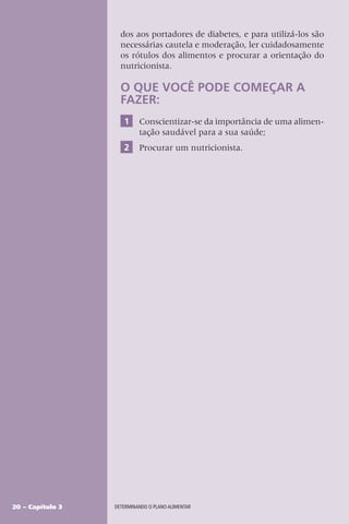 20 – Capítulo 3 DETERMINANDO O PLANO ALIMENTAR
dos aos portadores de diabetes, e para utilizá-los são
necessárias cautela e moderação, ler cuidadosamente
os rótulos dos alimentos e procurar a orientação do
nutricionista.
O QUE VOCÊ PODE COMEÇAR A
FAZER:
1 Conscientizar-se da importância de uma alimen-
tação saudável para a sua saúde;
2 Procurar um nutricionista.
 