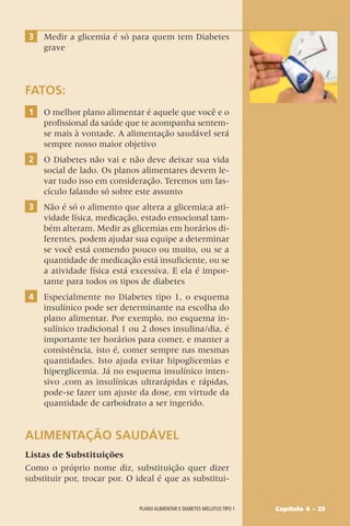3 Medir a glicemia é só para quem tem Diabetes
grave
FATOS:
1 O melhor plano alimentar é aquele que você e o
profissional da saúde que te acompanha sentem-
se mais à vontade. A alimentação saudável será
sempre nosso maior objetivo
2 O Diabetes não vai e não deve deixar sua vida
social de lado. Os planos alimentares devem le-
var tudo isso em consideração. Teremos um fas-
cículo falando só sobre este assunto
3 Não é só o alimento que altera a glicemia;a ati-
vidade física, medicação, estado emocional tam-
bém alteram. Medir as glicemias em horários di-
ferentes, podem ajudar sua equipe a determinar
se você está comendo pouco ou muito, ou se a
quantidade de medicação está insuficiente, ou se
a atividade física está excessiva. E ela é impor-
tante para todos os tipos de diabetes
4 Especialmente no Diabetes tipo 1, o esquema
insulínico pode ser determinante na escolha do
plano alimentar. Por exemplo, no esquema in-
sulínico tradicional 1 ou 2 doses insulina/dia, é
importante ter horários para comer, e manter a
consistência, isto é, comer sempre nas mesmas
quantidades. Isto ajuda evitar hipoglicemias e
hiperglicemia. Já no esquema insulínico inten-
sivo ,com as insulínicas ultrarápidas e rápidas,
pode-se fazer um ajuste da dose, em virtude da
quantidade de carboidrato a ser ingerido.
ALIMENTAÇÃO SAUDÁVEL
Listas de Substituições
Como o próprio nome diz, substituição quer dizer
substituir por, trocar por. O ideal é que as substitui-
Capítulo 4 – 23
Plano alimentar e diabetes mellitus tipo 1
 