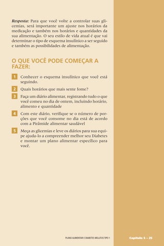 Capítulo 5 – 25
Resposta: Para que você volte a controlar suas gli-
cemias, será importante um ajuste nos horários da
medicação e também nos horários e quantidades da
sua alimentação. O seu estilo de vida atual é que vai
determinar o tipo de esquema insulínico a ser seguido
e também as possibilidades de alimentação.
O QUE VOCÊ PODE COMEÇAR A
FAZER:
1 Conhecer o esquema insulínico que você está
seguindo.
2 Quais horários que mais sente fome?
3 Faça um diário alimentar, registrando tudo o que
você comeu no dia de ontem, incluindo horário,
alimento e quantidade
4 Com este diário, verifique se o número de por-
ções que você consome no dia está de acordo
com a Pirâmide alimentar saudável
5 Meça as glicemias e leve os diários para sua equi-
pe ajuda-lo a compreender melhor seu Diabetes
e montar um plano alimentar específico para
você.
Plano alimentar e diabetes mellitus tipo 1
 