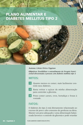 26 – Capítulo 5 Plano alimentar e diabetes mellitus tipo 2
Autora: Celeste Elvira Viggiano
Objetivo: Possibilitar o entendimento da Terapia Nutri-
cional direcionada a pessoas com diabetes mellitus tipo 2
Plano alimentar e
diabetes mellitus tipo 2
MITOS:
1 Quanto menos eu comer, mais facilmente con-
trolo meu diabetes.
2 Basta retirar o açúcar da minha alimentação
para controlar a glicemia.
3 Posso comer carnes, ovos, hortaliças e frutas à
vontade.
FATOS:
O diabetes do tipo 2 está diretamente relacionado ao
excesso de peso e alto consumo de gorduras na dieta.
Manter um peso adequado e uma alimentação balan-
ceada favorece o controle da glicemia e pode retardar
 