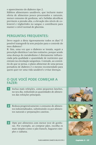 Capítulo 5 – 27
Plano alimentar e diabetes mellitus tipo 2
o aparecimento do diabetes tipo 2.
Hábitos alimentares saudáveis, que incluem maior
oferta de alimentos pouco processados e naturais,
menor consumo de gorduras, sal e bebidas alcoólicas
previnem a pressão alta, a elevação dos níveis de co-
lesterol e triglicérides no sangue e contribuem para
manter o nível normal de glicemia.
PERGUNTAS FREQUENTES:
Devo seguir a dieta rigorosamente todos os dias? É
possível transgredi-la sem prejuízo para o controle do
meu diabetes?
R: Sim, uma vez que o diabetes se instala, seguir a
prescrição dietética é um fato rotineiro, porque sendo
uma doença do metabolismo é diretamente influen-
ciada pela qualidade e quantidade de nutrientes que
entram na circulação sanguínea. Contudo, ao contrá-
rio do que se pensa, o plano alimentar de uma pessoa
portadora de diabetes é o mesmo recomendado para
quem quer ter uma vida saudável e evitar doenças.
O QUE VOCÊ PODE COMEÇAR A
FAZER:
1 Inclua mais refeições, como pequenos lanches,
no seu dia, reduzindo as quantidades de alimen-
tos das refeições principais.
2 Reduza progressivamente o consumo de alimen-
tos industrializados, substituindo-os por alimen-
tos naturais e preparações caseiras.
3 Opte por alimentos com menor teor de gordu-
ras. Por exemplo, ao comprar pães, escolha os
mais simples como o pão francês, baguetes sim-
ples e ciabatta.
 