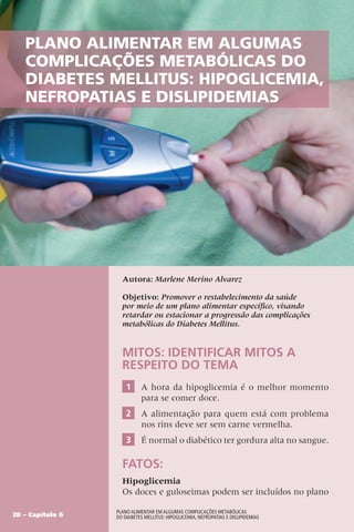 Plano Alimentar em algumas
complicações metabólicas do
Diabetes Mellitus: Hipoglicemia,
Nefropatias e Dislipidemias
Autora: Marlene Merino Alvarez
Objetivo: Promover o restabelecimento da saúde
por meio de um plano alimentar específico, visando
retardar ou estacionar a progressão das complicações
metabólicas do Diabetes Mellitus.
MITOS: Identificar mitos a
respeito do temA
1 A hora da hipoglicemia é o melhor momento
para se comer doce.
2 A alimentação para quem está com problema
nos rins deve ser sem carne vermelha.
3 É normal o diabético ter gordura alta no sangue.
FATOS:
Hipoglicemia
Os doces e guloseimas podem ser incluídos no plano
28 – Capítulo 6
Plano Alimentar em algumas complicações metabólicas
do Diabetes Mellitus: Hipoglicemia, Nefropatias e Dislipidemias
 