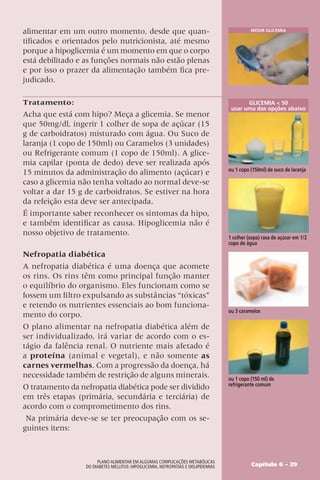 alimentar em um outro momento, desde que quan-
tificados e orientados pelo nutricionista, até mesmo
porque a hipoglicemia é um momento em que o corpo
está debilitado e as funções normais não estão plenas
e por isso o prazer da alimentação também fica pre-
judicado.
Tratamento:
Acha que está com hipo? Meça a glicemia. Se menor
que 50mg/dl, ingerir 1 colher de sopa de açúcar (15
g de carboidratos) misturado com água. Ou Suco de
laranja (1 copo de 150ml) ou Caramelos (3 unidades)
ou Refrigerante comum (1 copo de 150ml). A glice-
mia capilar (ponta de dedo) deve ser realizada após
15 minutos da administração do alimento (açúcar) e
caso a glicemia não tenha voltado ao normal deve-se
voltar a dar 15 g de carboidratos. Se estiver na hora
da refeição esta deve ser antecipada.
É importante saber reconhecer os sintomas da hipo,
e também identificar as causa. Hipoglicemia não é
nosso objetivo de tratamento.
Nefropatia diabética
A nefropatia diabética é uma doença que acomete
os rins. Os rins têm como principal função manter
o equilíbrio do organismo. Eles funcionam como se
fossem um filtro expulsando as substâncias “tóxicas”
e retendo os nutrientes essenciais ao bom funciona-
mento do corpo.
O plano alimentar na nefropatia diabética além de
ser individualizado, irá variar de acordo com o es-
tágio da falência renal. O nutriente mais afetado é
a proteína (animal e vegetal), e não somente as
carnes vermelhas. Com a progressão da doença, há
necessidade também de restrição de alguns minerais.
O tratamento da nefropatia diabética pode ser dividido
em três etapas (primária, secundária e terciária) de
acordo com o comprometimento dos rins.
Na primária deve-se se ter preocupação com os se-
guintes itens:
Medir Glicemia
1 colher (sopa) rasa de açúcar em 1/2
copo de água
Glicemia  50
usar uma das opções abaixo
ou 1 copo (150ml) de suco de laranja
ou 3 caramelos
ou 1 copo (150 ml) de
refrigerante comum
Capítulo 6 – 29
Plano Alimentar em algumas complicações metabólicas
do Diabetes Mellitus: Hipoglicemia, Nefropatias e Dislipidemias
 