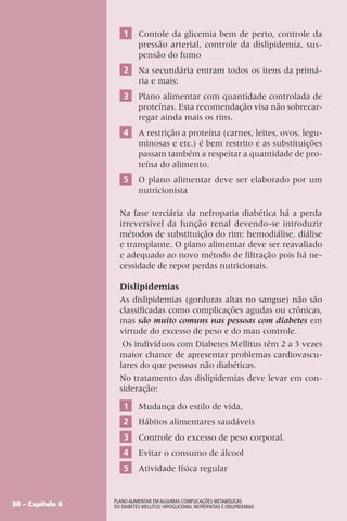 1 Contole da glicemia bem de perto, controle da
pressão arterial, controle da dislipidemia, sus-
pensão do fumo
2 Na secundária entram todos os itens da primá-
ria e mais:
3 Plano alimentar com quantidade controlada de
proteínas. Esta recomendação visa não sobrecar-
regar ainda mais os rins.
4 A restrição a proteína (carnes, leites, ovos, legu-
minosas e etc.) é bem restrito e as substituições
passam também a respeitar a quantidade de pro-
teína do alimento.
5 O plano alimentar deve ser elaborado por um
nutricionista
Na fase terciária da nefropatia diabética há a perda
irreversível da função renal devendo-se introduzir
métodos de substituição do rim: hemodiálise, diálise
e transplante. O plano alimentar deve ser reavaliado
e adequado ao novo método de filtração pois há ne-
cessidade de repor perdas nutricionais.
Dislipidemias
As dislipidemias (gorduras altas no sangue) não são
classificadas como complicações agudas ou crônicas,
mas são muito comuns nas pessoas com diabetes em
virtude do excesso de peso e do mau controle.
Os indivíduos com Diabetes Mellitus têm 2 a 3 vezes
maior chance de apresentar problemas cardiovascu-
lares do que pessoas não diabéticas.
No tratamento das dislipidemias deve levar em con-
sideração:
1 Mudança do estilo de vida,
2 Hábitos alimentares saudáveis
3 Controle do excesso de peso corporal.
4 Evitar o consumo de álcool
5 Atividade física regular
30 – Capítulo 6
Plano Alimentar em algumas complicações metabólicas
do Diabetes Mellitus: Hipoglicemia, Nefropatias e Dislipidemias
 